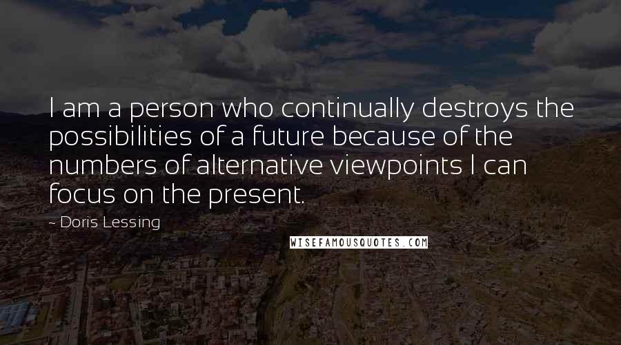 Doris Lessing Quotes: I am a person who continually destroys the possibilities of a future because of the numbers of alternative viewpoints I can focus on the present.