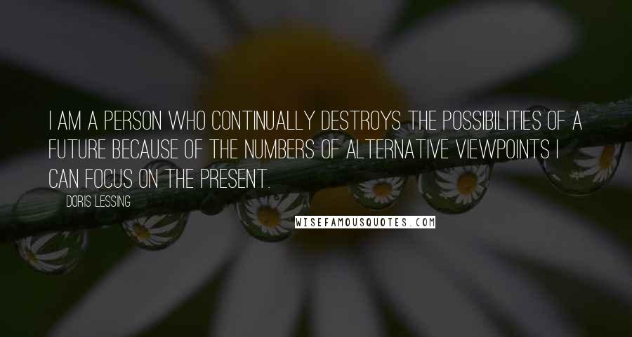 Doris Lessing Quotes: I am a person who continually destroys the possibilities of a future because of the numbers of alternative viewpoints I can focus on the present.