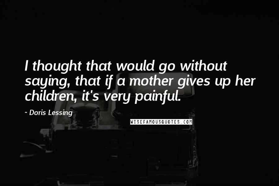 Doris Lessing Quotes: I thought that would go without saying, that if a mother gives up her children, it's very painful.