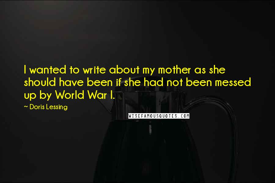 Doris Lessing Quotes: I wanted to write about my mother as she should have been if she had not been messed up by World War I.