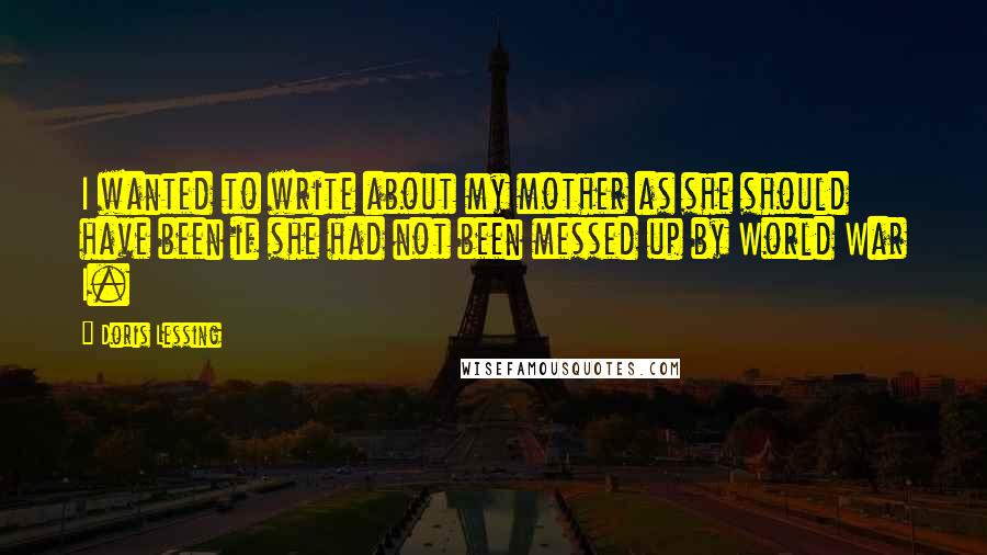 Doris Lessing Quotes: I wanted to write about my mother as she should have been if she had not been messed up by World War I.