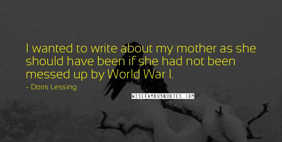 Doris Lessing Quotes: I wanted to write about my mother as she should have been if she had not been messed up by World War I.