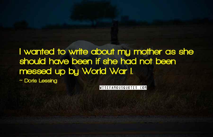 Doris Lessing Quotes: I wanted to write about my mother as she should have been if she had not been messed up by World War I.