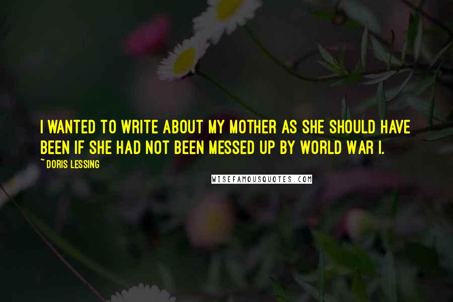 Doris Lessing Quotes: I wanted to write about my mother as she should have been if she had not been messed up by World War I.