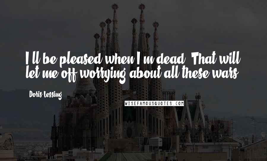 Doris Lessing Quotes: I'll be pleased when I'm dead. That will let me off worrying about all these wars.