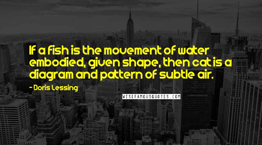 Doris Lessing Quotes: If a fish is the movement of water embodied, given shape, then cat is a diagram and pattern of subtle air.