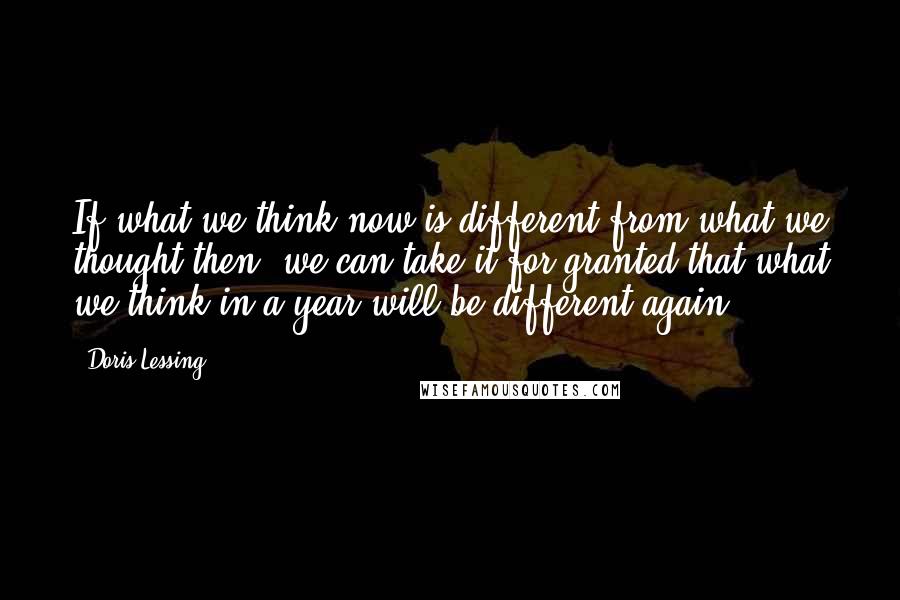 Doris Lessing Quotes: If what we think now is different from what we thought then, we can take it for granted that what we think in a year will be different again.