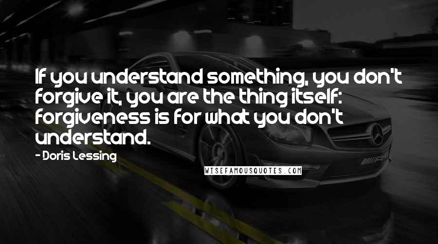 Doris Lessing Quotes: If you understand something, you don't forgive it, you are the thing itself: forgiveness is for what you don't understand.