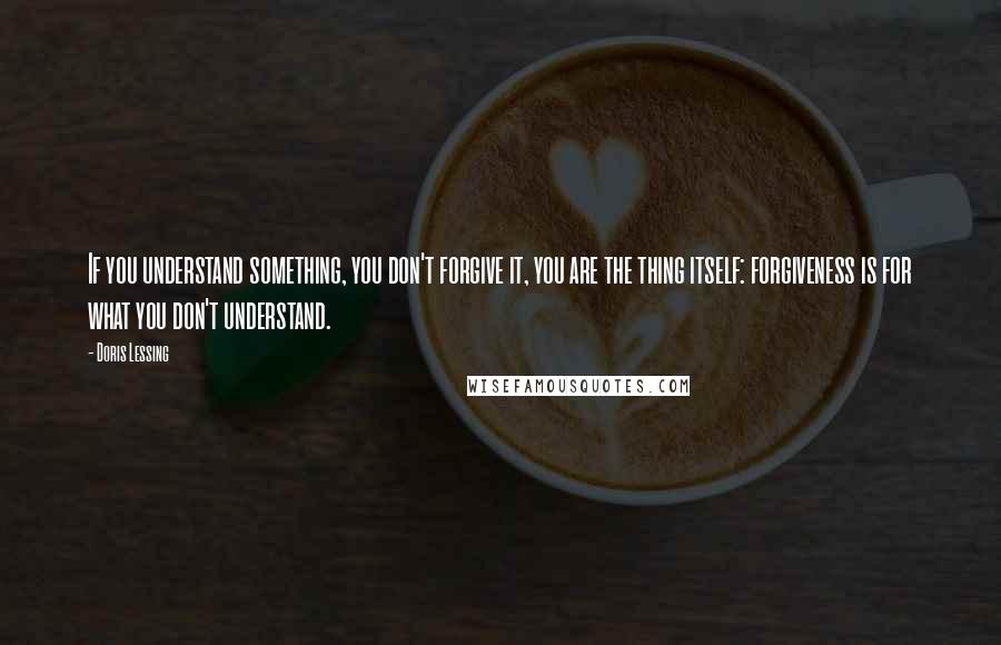 Doris Lessing Quotes: If you understand something, you don't forgive it, you are the thing itself: forgiveness is for what you don't understand.