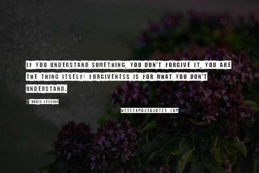 Doris Lessing Quotes: If you understand something, you don't forgive it, you are the thing itself: forgiveness is for what you don't understand.