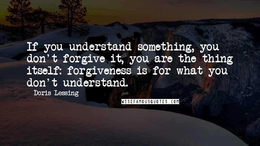 Doris Lessing Quotes: If you understand something, you don't forgive it, you are the thing itself: forgiveness is for what you don't understand.