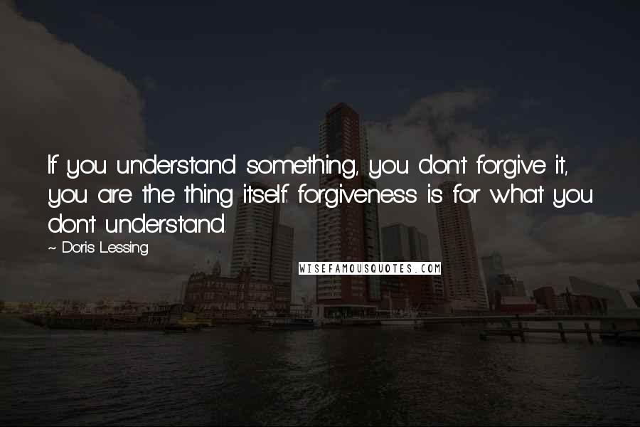 Doris Lessing Quotes: If you understand something, you don't forgive it, you are the thing itself: forgiveness is for what you don't understand.