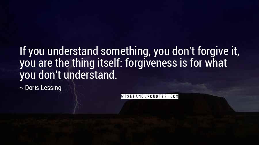 Doris Lessing Quotes: If you understand something, you don't forgive it, you are the thing itself: forgiveness is for what you don't understand.