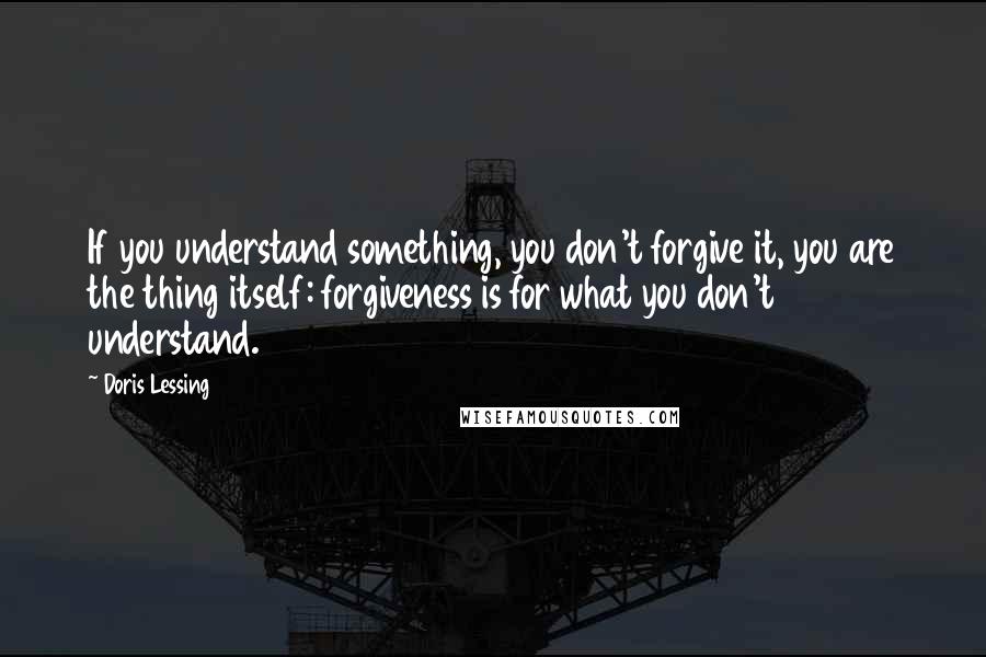 Doris Lessing Quotes: If you understand something, you don't forgive it, you are the thing itself: forgiveness is for what you don't understand.