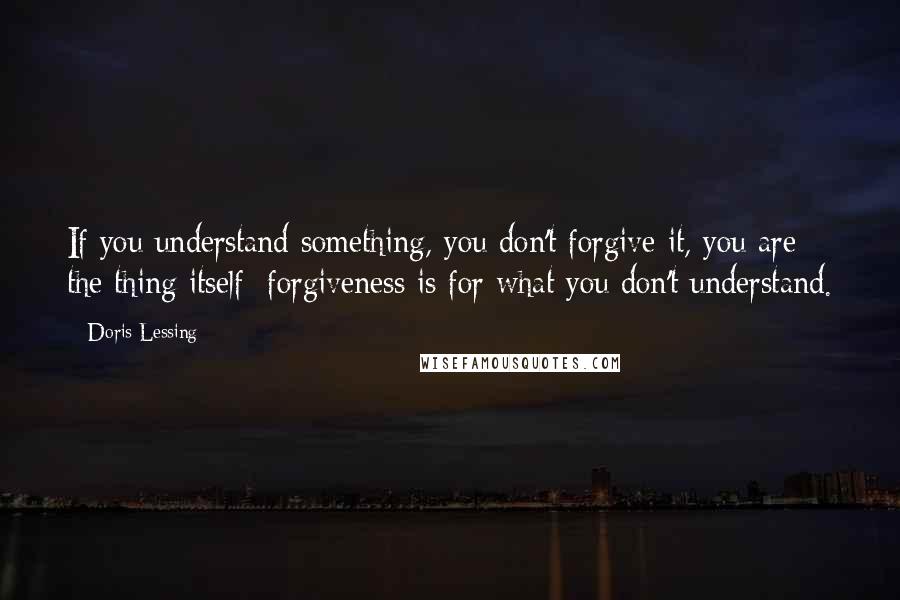 Doris Lessing Quotes: If you understand something, you don't forgive it, you are the thing itself: forgiveness is for what you don't understand.