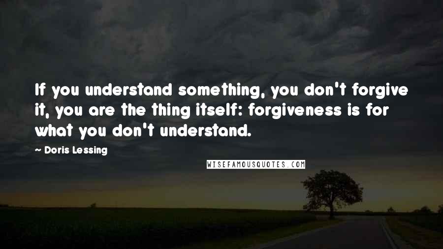 Doris Lessing Quotes: If you understand something, you don't forgive it, you are the thing itself: forgiveness is for what you don't understand.