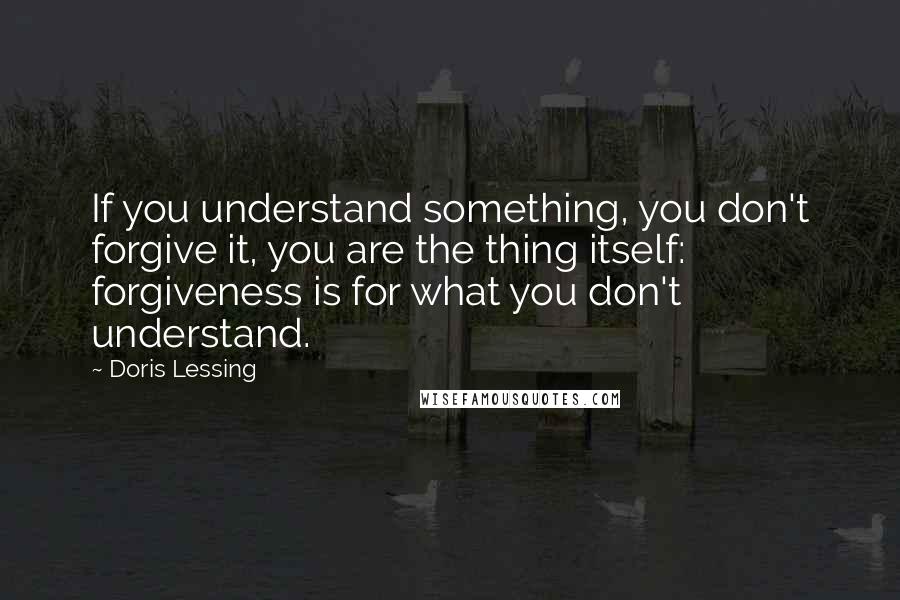 Doris Lessing Quotes: If you understand something, you don't forgive it, you are the thing itself: forgiveness is for what you don't understand.