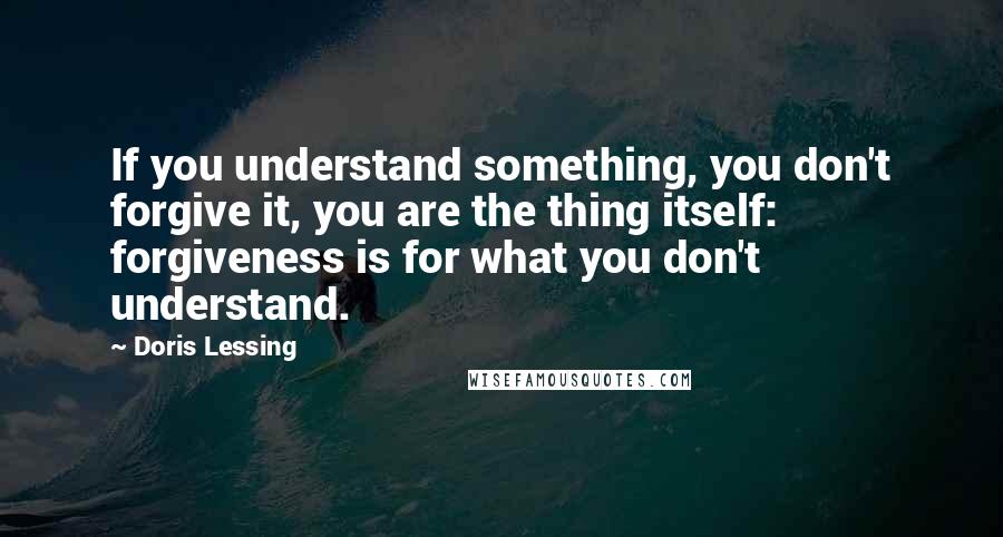 Doris Lessing Quotes: If you understand something, you don't forgive it, you are the thing itself: forgiveness is for what you don't understand.