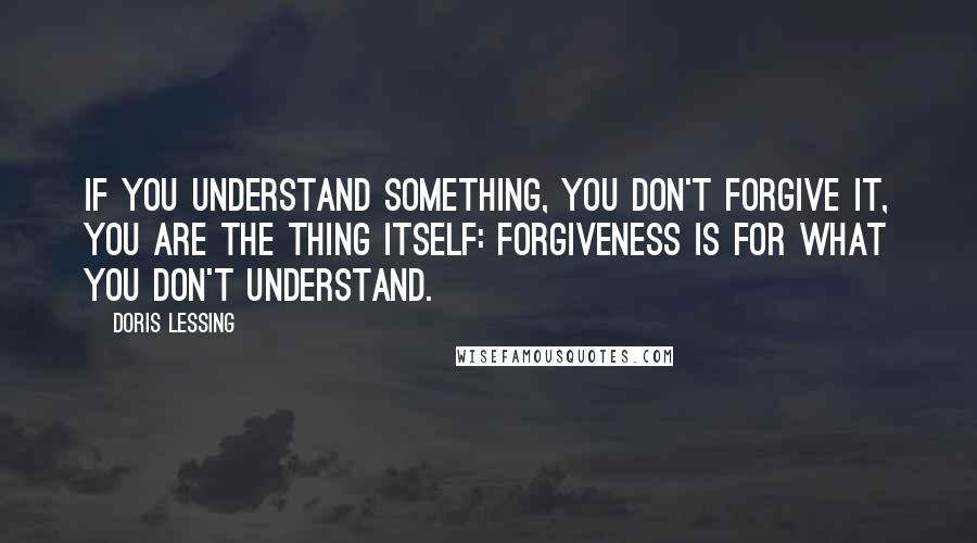 Doris Lessing Quotes: If you understand something, you don't forgive it, you are the thing itself: forgiveness is for what you don't understand.