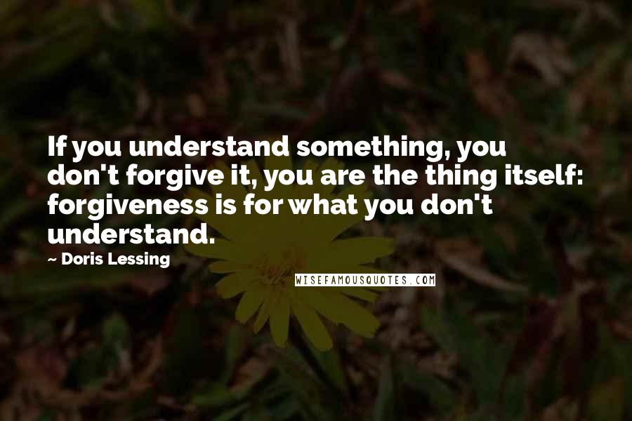 Doris Lessing Quotes: If you understand something, you don't forgive it, you are the thing itself: forgiveness is for what you don't understand.