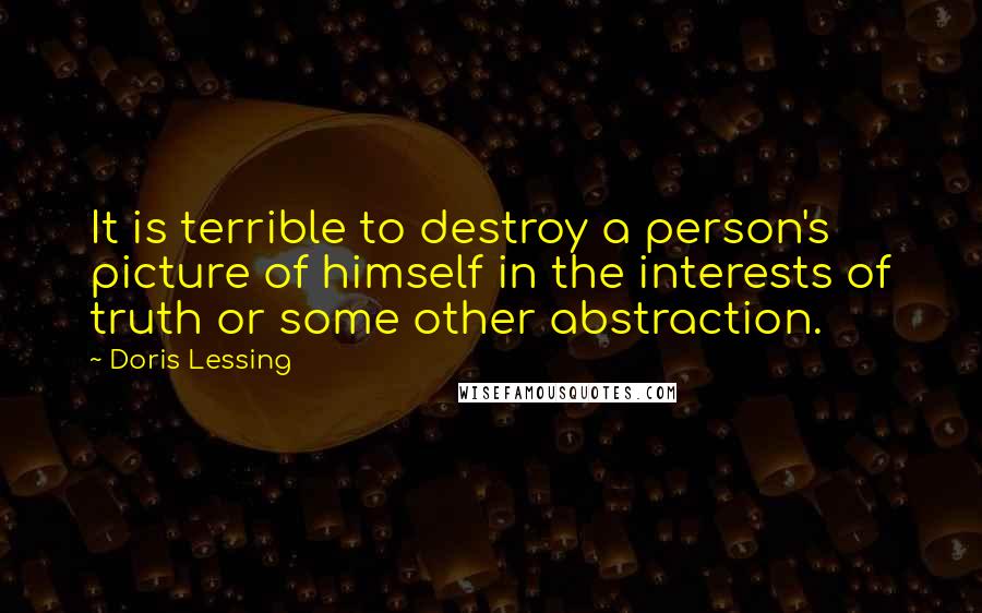 Doris Lessing Quotes: It is terrible to destroy a person's picture of himself in the interests of truth or some other abstraction.