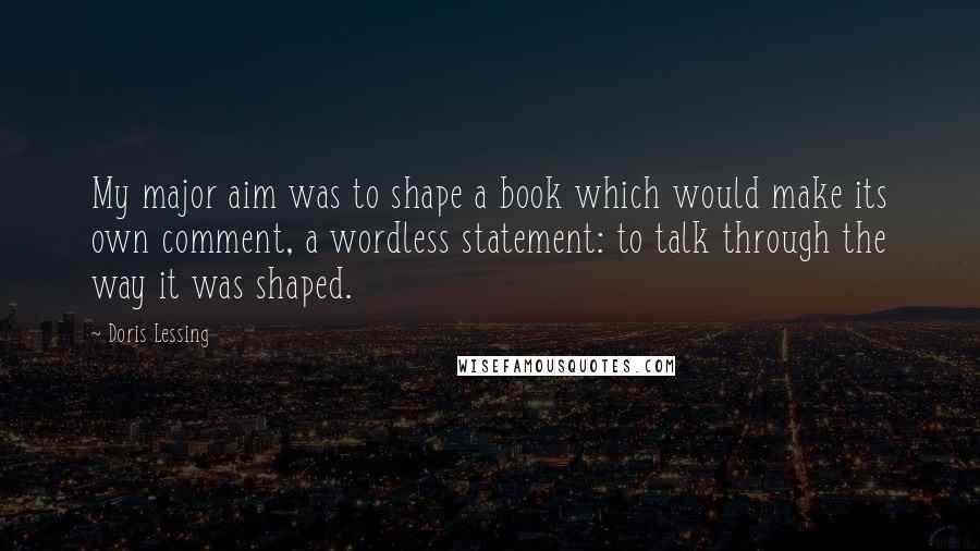Doris Lessing Quotes: My major aim was to shape a book which would make its own comment, a wordless statement: to talk through the way it was shaped.