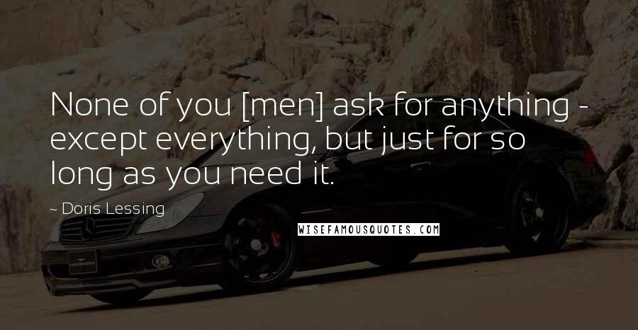 Doris Lessing Quotes: None of you [men] ask for anything - except everything, but just for so long as you need it.