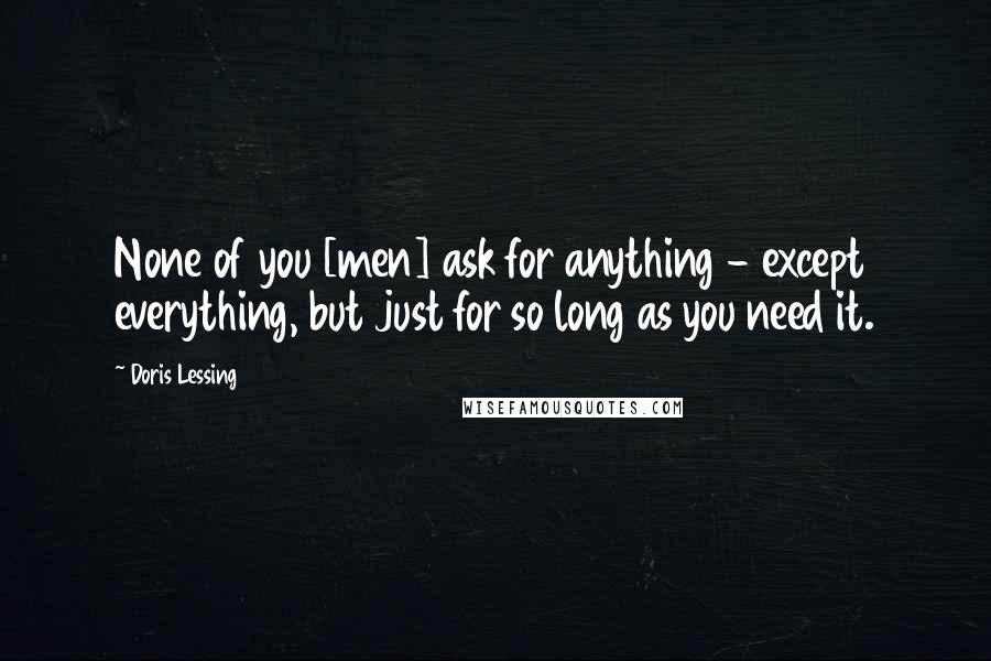 Doris Lessing Quotes: None of you [men] ask for anything - except everything, but just for so long as you need it.