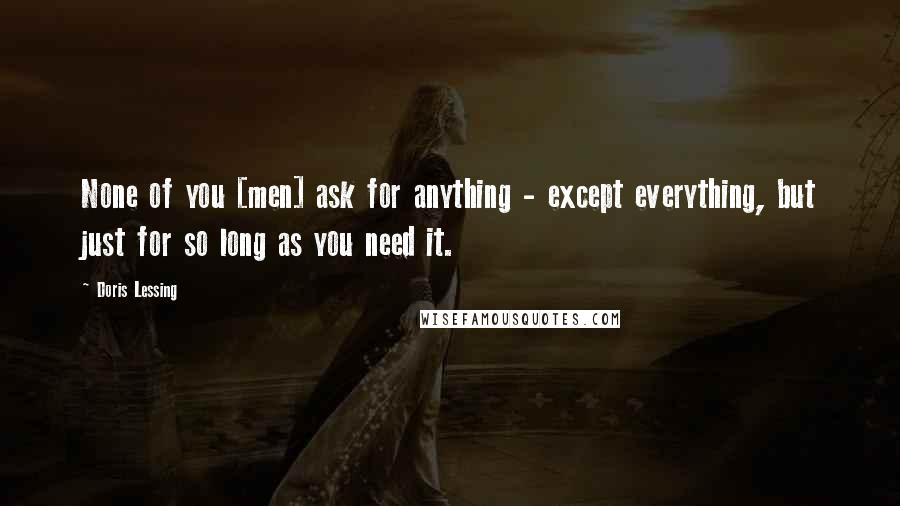 Doris Lessing Quotes: None of you [men] ask for anything - except everything, but just for so long as you need it.