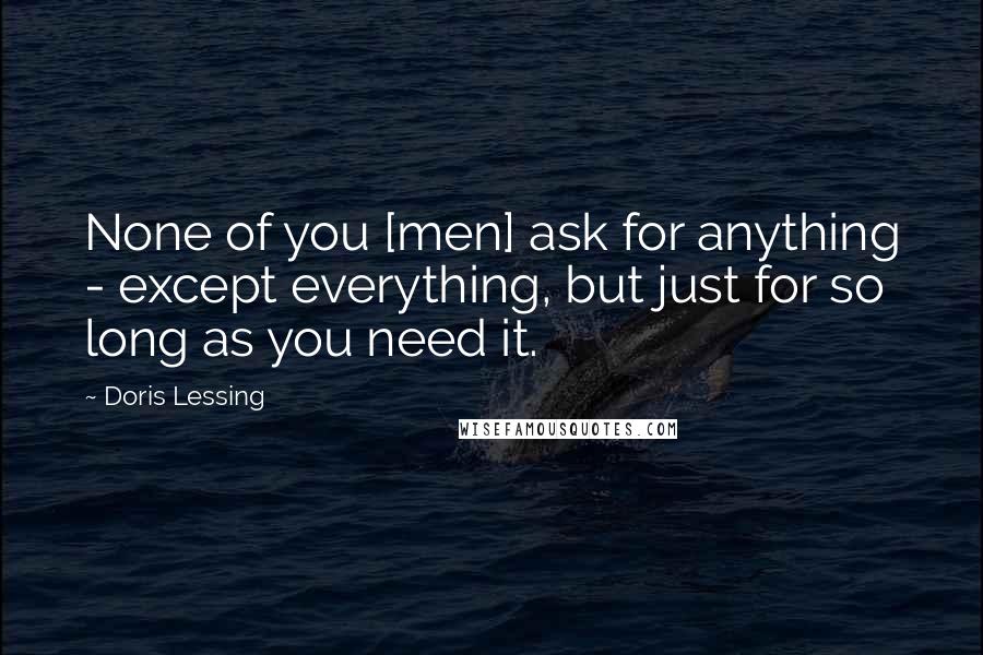 Doris Lessing Quotes: None of you [men] ask for anything - except everything, but just for so long as you need it.