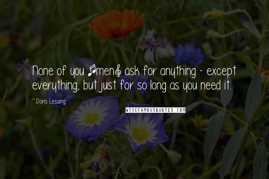 Doris Lessing Quotes: None of you [men] ask for anything - except everything, but just for so long as you need it.