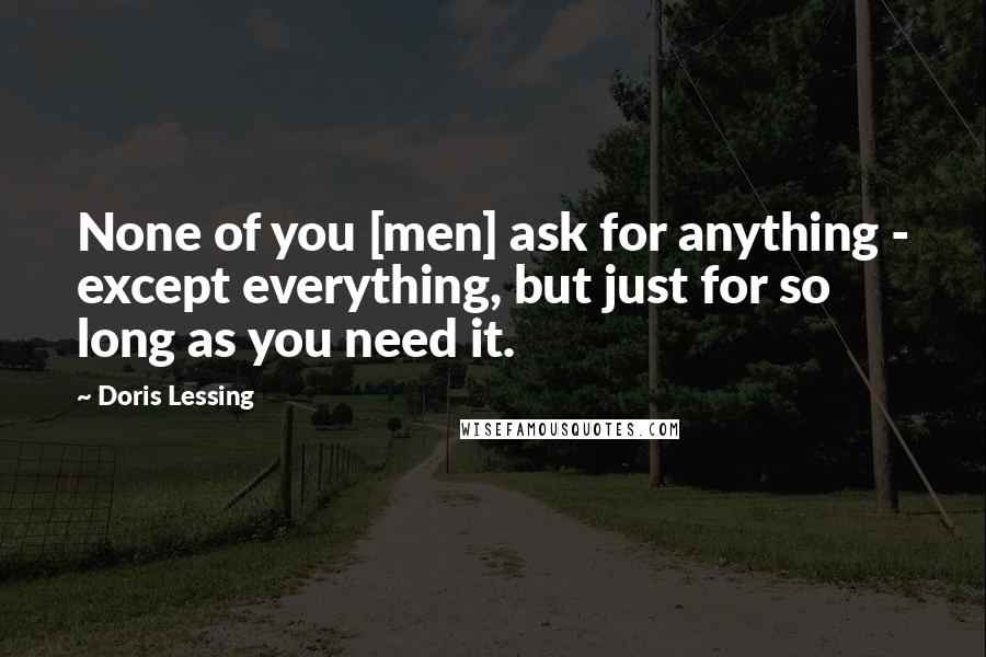 Doris Lessing Quotes: None of you [men] ask for anything - except everything, but just for so long as you need it.