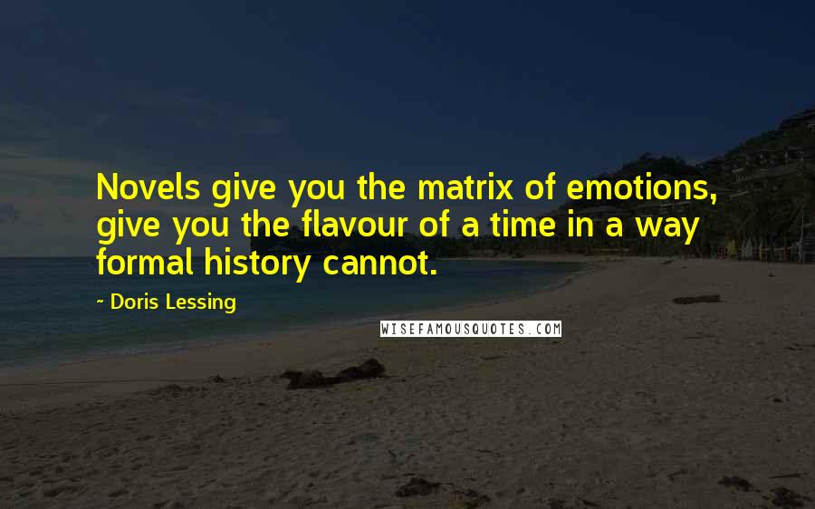 Doris Lessing Quotes: Novels give you the matrix of emotions, give you the flavour of a time in a way formal history cannot.