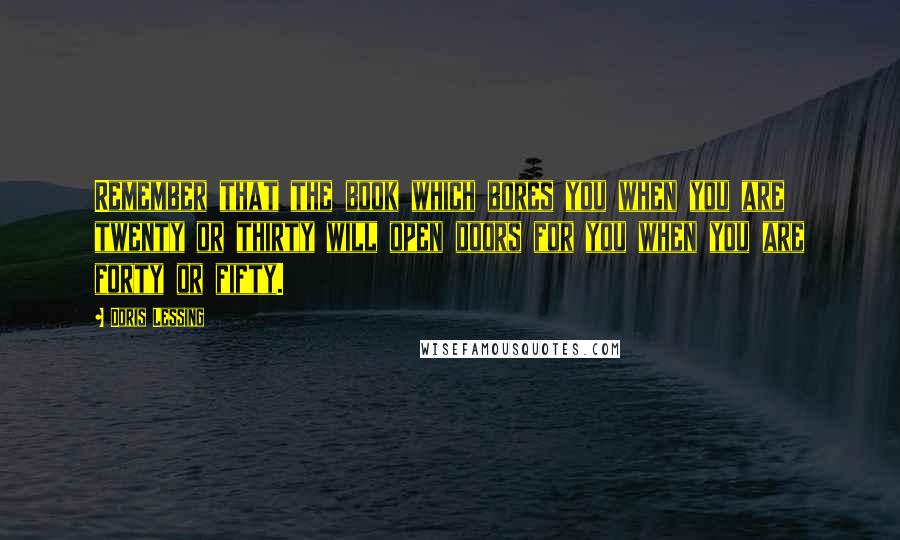 Doris Lessing Quotes: Remember that the book which bores you when you are twenty or thirty will open doors for you when you are forty or fifty.