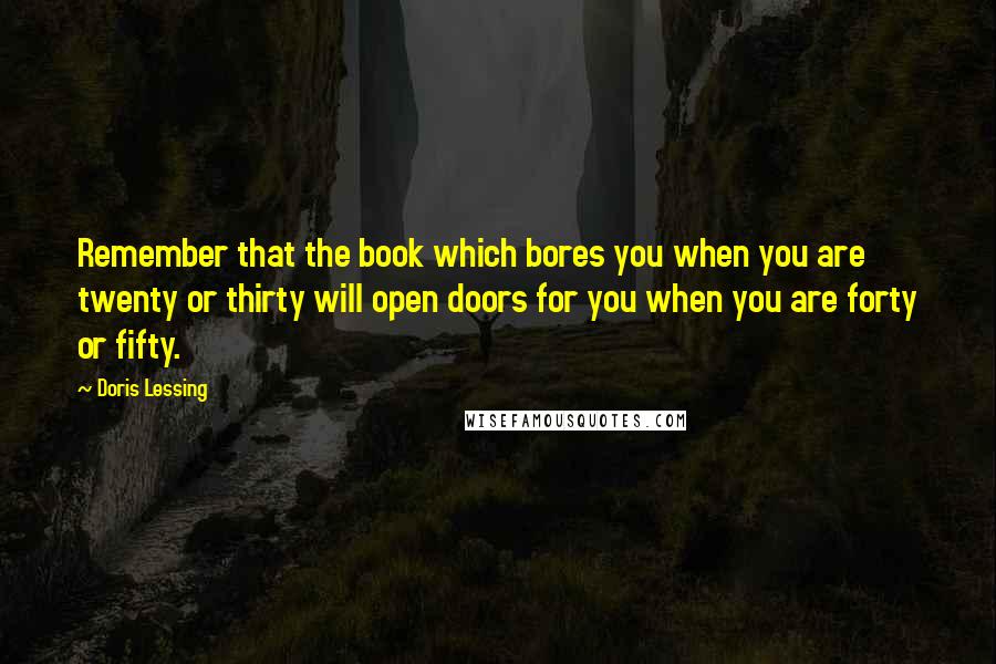 Doris Lessing Quotes: Remember that the book which bores you when you are twenty or thirty will open doors for you when you are forty or fifty.