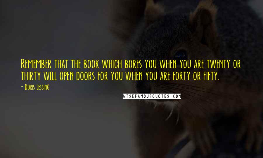 Doris Lessing Quotes: Remember that the book which bores you when you are twenty or thirty will open doors for you when you are forty or fifty.