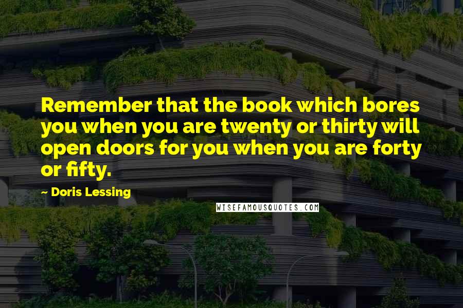 Doris Lessing Quotes: Remember that the book which bores you when you are twenty or thirty will open doors for you when you are forty or fifty.