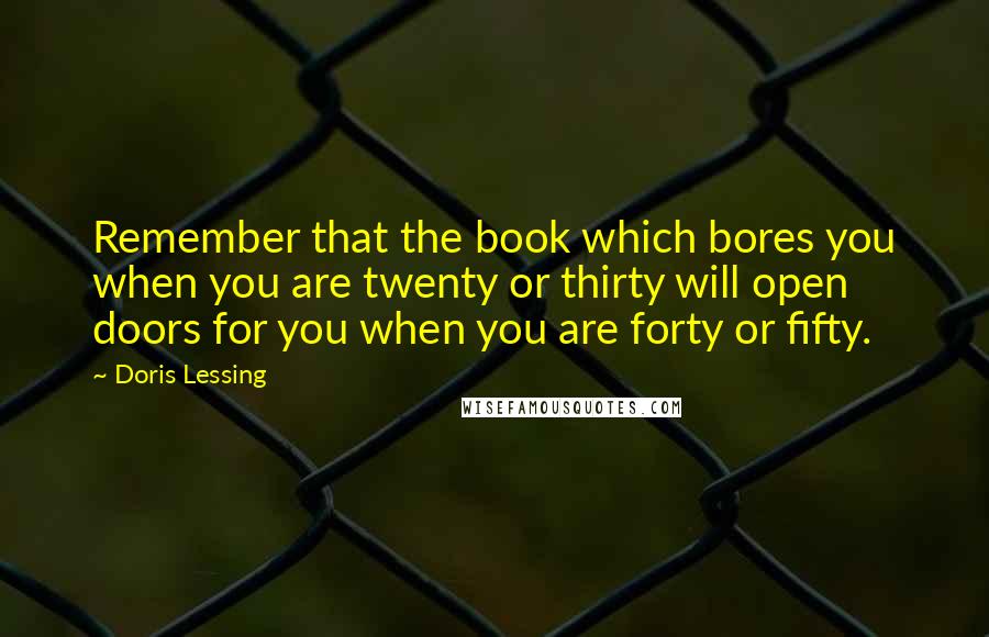 Doris Lessing Quotes: Remember that the book which bores you when you are twenty or thirty will open doors for you when you are forty or fifty.
