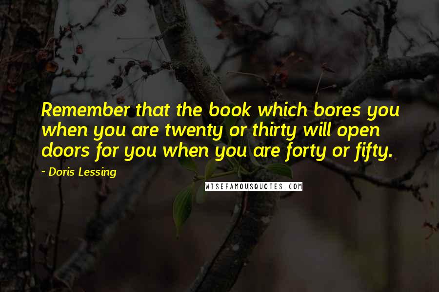 Doris Lessing Quotes: Remember that the book which bores you when you are twenty or thirty will open doors for you when you are forty or fifty.