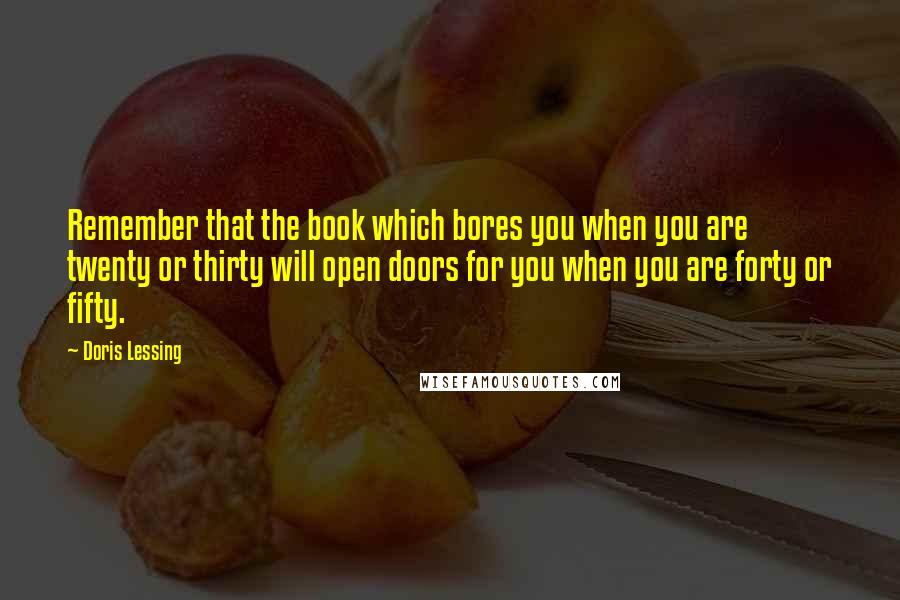 Doris Lessing Quotes: Remember that the book which bores you when you are twenty or thirty will open doors for you when you are forty or fifty.