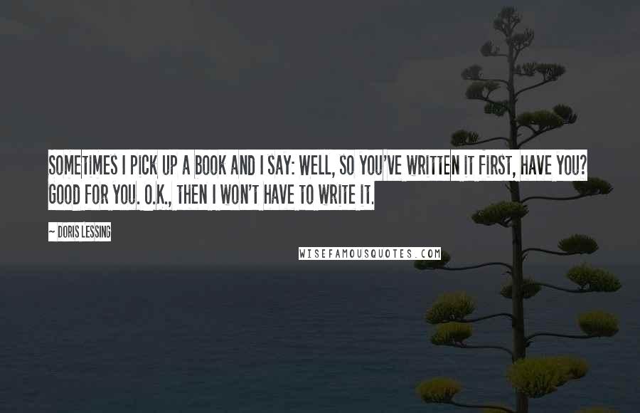 Doris Lessing Quotes: Sometimes I pick up a book and I say: Well, so you've written it first, have you? Good for you. O.K., then I won't have to write it.