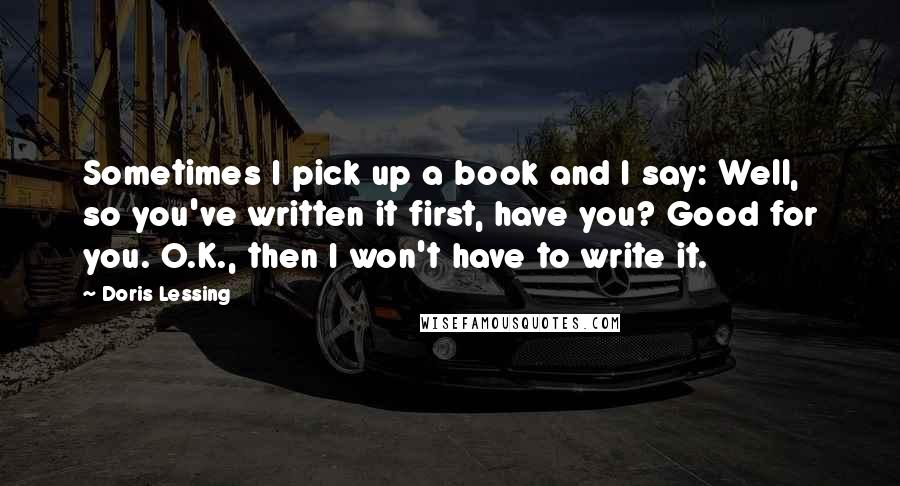 Doris Lessing Quotes: Sometimes I pick up a book and I say: Well, so you've written it first, have you? Good for you. O.K., then I won't have to write it.