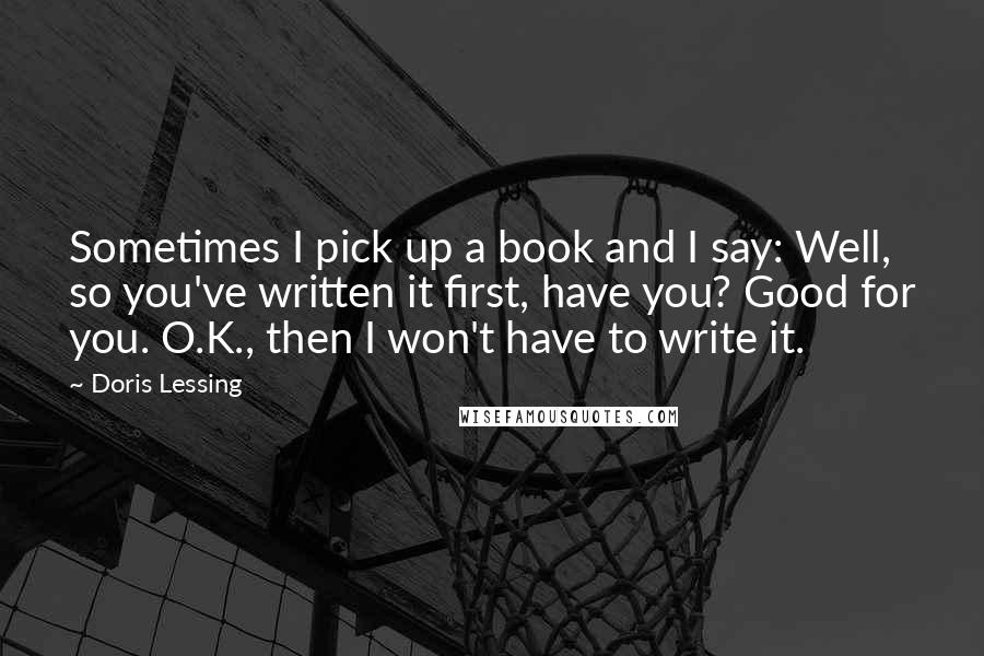 Doris Lessing Quotes: Sometimes I pick up a book and I say: Well, so you've written it first, have you? Good for you. O.K., then I won't have to write it.