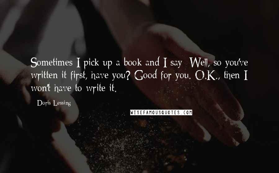 Doris Lessing Quotes: Sometimes I pick up a book and I say: Well, so you've written it first, have you? Good for you. O.K., then I won't have to write it.