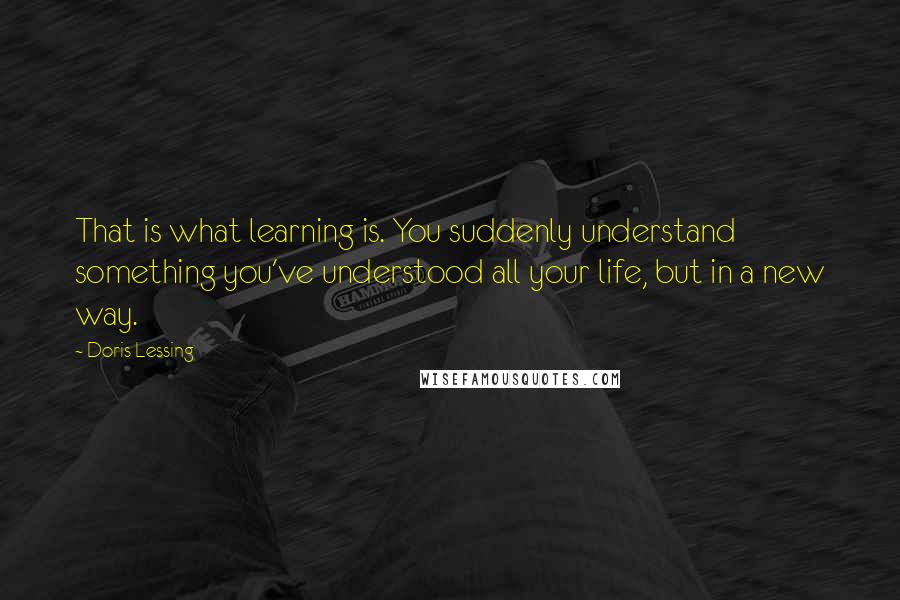 Doris Lessing Quotes: That is what learning is. You suddenly understand something you've understood all your life, but in a new way.