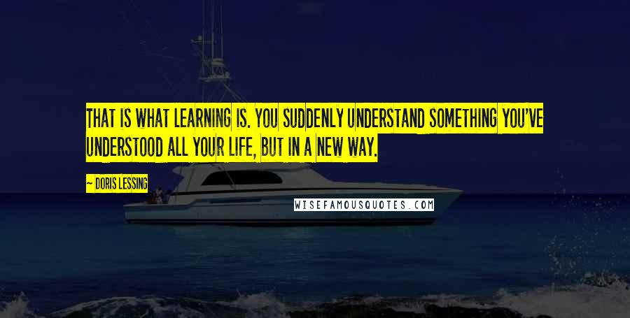 Doris Lessing Quotes: That is what learning is. You suddenly understand something you've understood all your life, but in a new way.