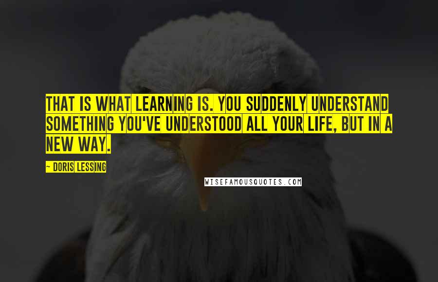 Doris Lessing Quotes: That is what learning is. You suddenly understand something you've understood all your life, but in a new way.