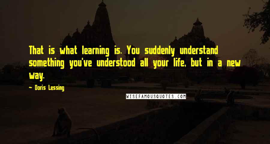 Doris Lessing Quotes: That is what learning is. You suddenly understand something you've understood all your life, but in a new way.