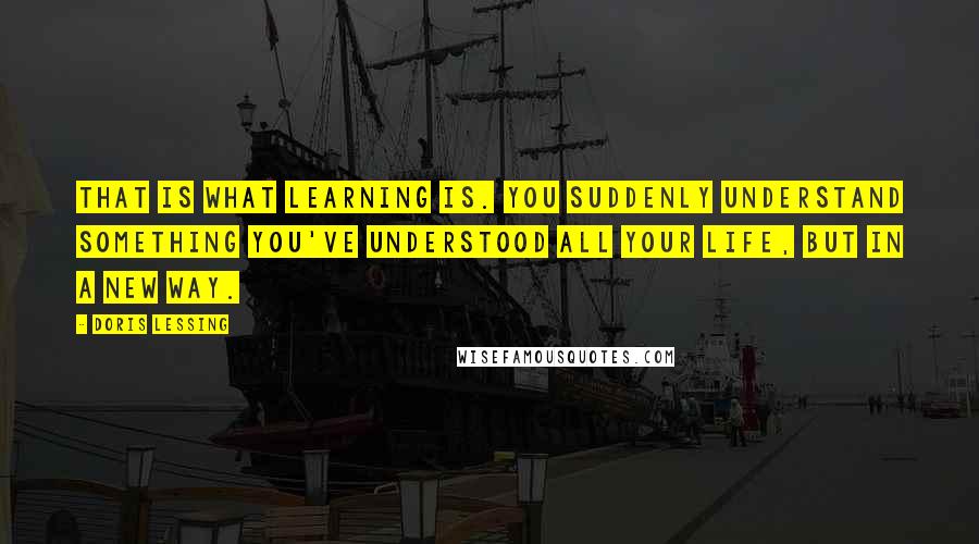 Doris Lessing Quotes: That is what learning is. You suddenly understand something you've understood all your life, but in a new way.