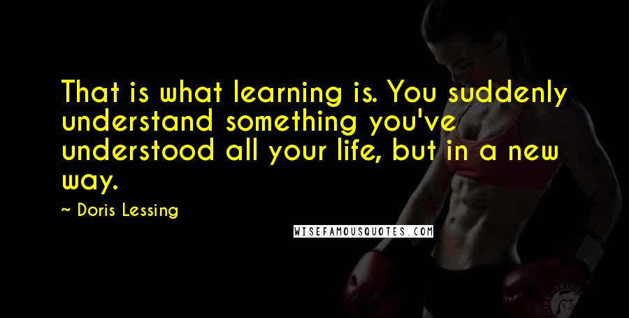 Doris Lessing Quotes: That is what learning is. You suddenly understand something you've understood all your life, but in a new way.